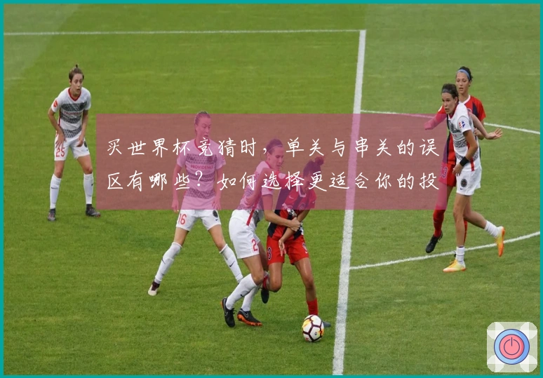 买世界杯竞猜时，单关与串关的误区有哪些？如何选择更适合你的投注方式？